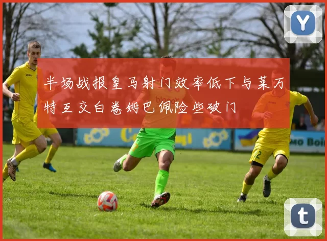 半场战报皇马射门效率低下与莱万特互交白卷姆巴佩险些破门