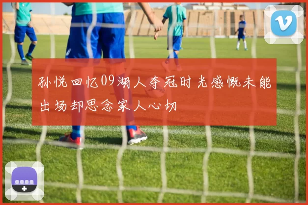 孙悦回忆09湖人夺冠时光感慨未能出场却思念家人心切