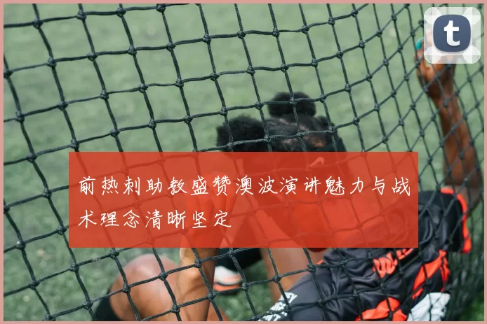前热刺助教盛赞澳波演讲魅力与战术理念清晰坚定