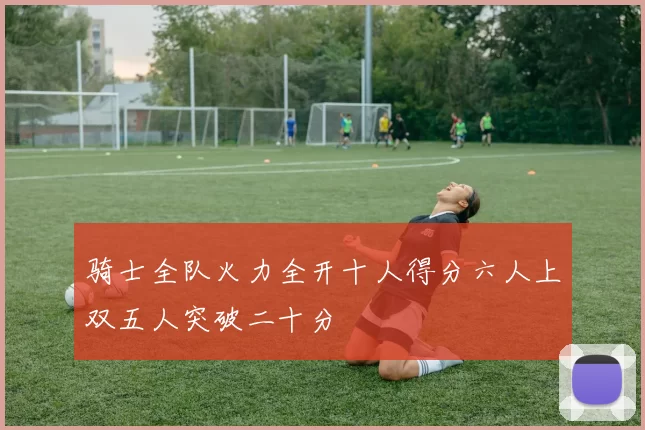 骑士全队火力全开十人得分六人上双五人突破二十分