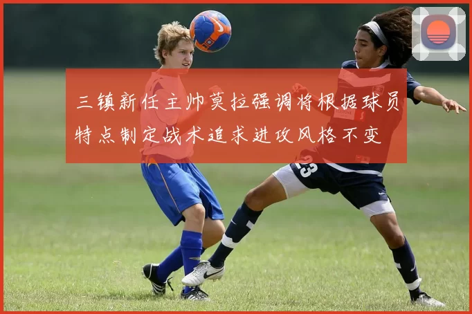 三镇新任主帅莫拉强调将根据球员特点制定战术追求进攻风格不变
