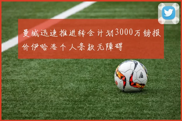 曼城迅速推进转会计划3000万镑报价伊哈洛个人条款无障碍