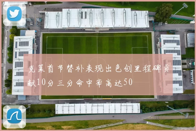克莱首节替补表现出色创里程碑贡献10分三分命中率高达50