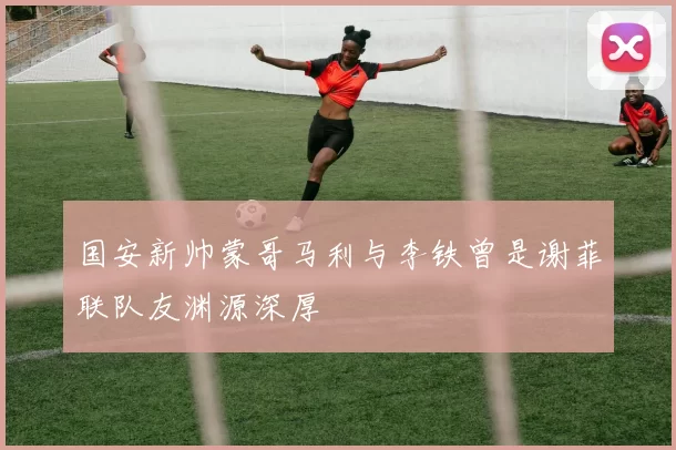 国安新帅蒙哥马利与李铁曾是谢菲联队友渊源深厚