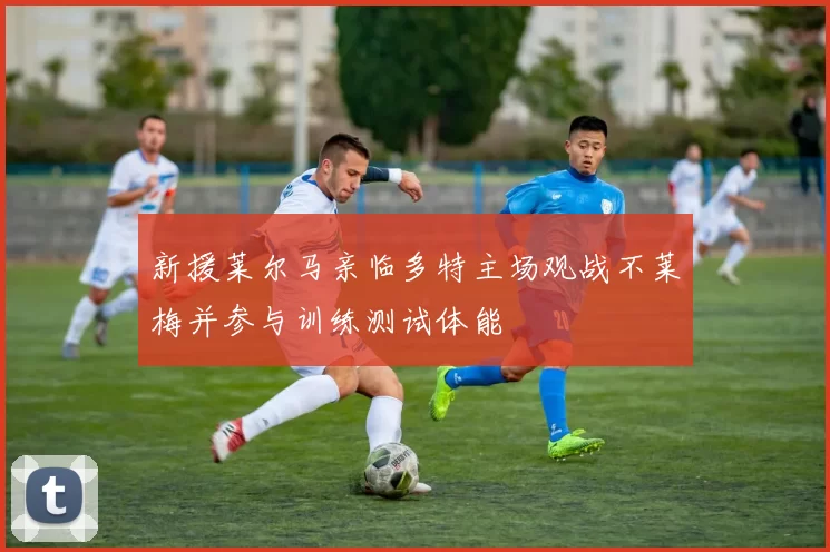 新援莱尔马亲临多特主场观战不莱梅并参与训练测试体能